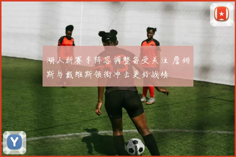 湖人新赛季阵容调整备受关注 詹姆斯与戴维斯领衔冲击更好战绩