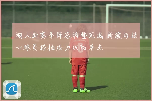 湖人新赛季阵容调整完成 新援与核心球员搭档成为攻防看点