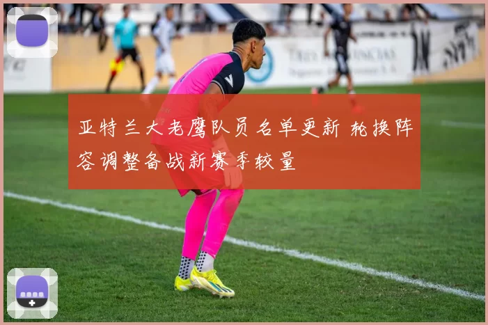 亚特兰大老鹰队员名单更新 轮换阵容调整备战新赛季较量