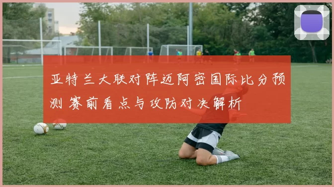 亚特兰大联对阵迈阿密国际比分预测 赛前看点与攻防对决解析