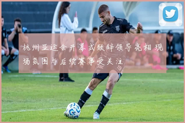 杭州亚运会开幕式致辞领导亮相 现场氛围与后续赛事受关注