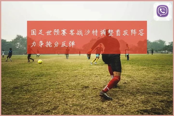 国足世预赛客战沙特调整首发阵容力争抢分反弹