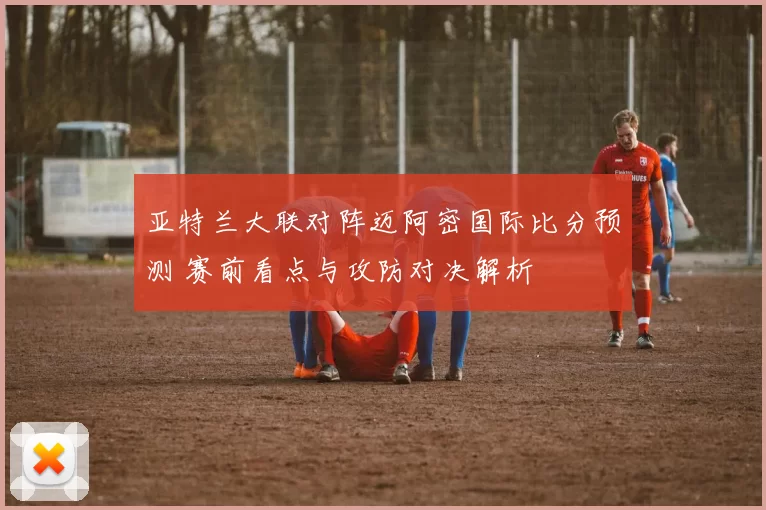 亚特兰大联对阵迈阿密国际比分预测 赛前看点与攻防对决解析