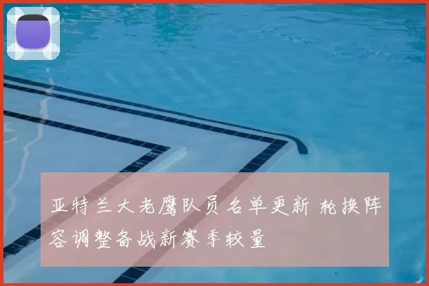 亚特兰大老鹰队员名单更新 轮换阵容调整备战新赛季较量