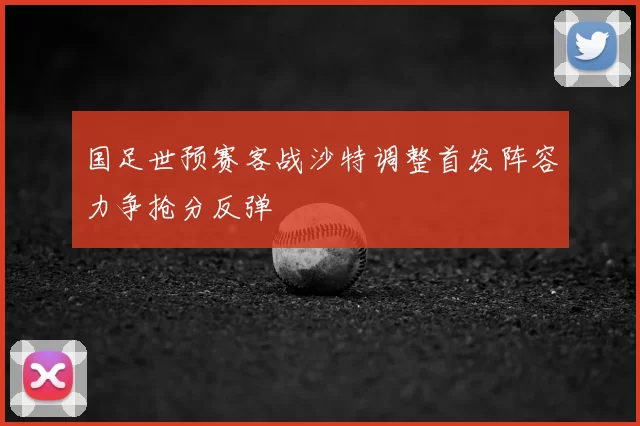 国足世预赛客战沙特调整首发阵容力争抢分反弹
